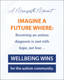 A Manifesto Moment Imagine a Future Where: Receiving an autism diagnosis is met with hope, not fear ... Wellbeing wins for the autism community.