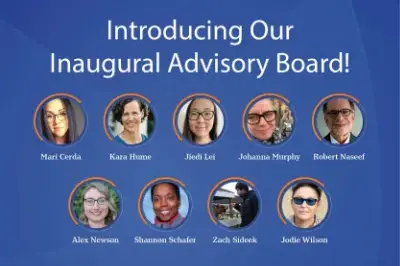 400x293_AdvisoryBoardIntro-small-jpg Image is a blue background and "Introducing Our Inaugural Advisory Board" with images of the 9 advisory board members. Mari Cerda. Kara Hume. Jiedi Lei. Johanna Murphy. Robert Naseef. Alex Neson. Shannon Schafer. Zach Sideek. Jodie Wilson.